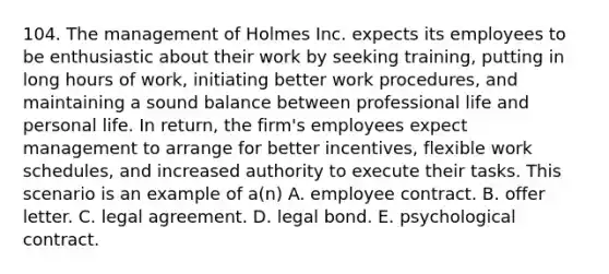 104. The management of Holmes Inc. expects its employees to be enthusiastic about their work by seeking training, putting in long hours of work, initiating better work procedures, and maintaining a sound balance between professional life and personal life. In return, the firm's employees expect management to arrange for better incentives, flexible work schedules, and increased authority to execute their tasks. This scenario is an example of a(n) A. employee contract. B. offer letter. C. legal agreement. D. legal bond. E. psychological contract.