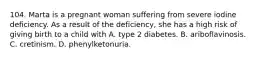 104. Marta is a pregnant woman suffering from severe iodine deficiency. As a result of the deficiency, she has a high risk of giving birth to a child with A. type 2 diabetes. B. ariboflavinosis. C. cretinism. D. phenylketonuria.