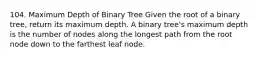 104. Maximum Depth of Binary Tree Given the root of a binary tree, return its maximum depth. A binary tree's maximum depth is the number of nodes along the longest path from the root node down to the farthest leaf node.