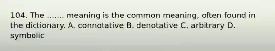 104. The ....... meaning is the common meaning, often found in the dictionary. A. connotative B. denotative C. arbitrary D. symbolic