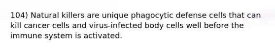 104) Natural killers are unique phagocytic defense cells that can kill cancer cells and virus-infected body cells well before the immune system is activated.