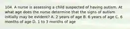 104. A nurse is assessing a child suspected of having autism. At what age does the nurse determine that the signs of autism initially may be evident? A. 2 years of age B. 6 years of age C. 6 months of age D. 1 to 3 months of age