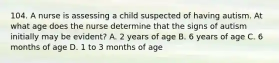 104. A nurse is assessing a child suspected of having autism. At what age does the nurse determine that the signs of autism initially may be evident? A. 2 years of age B. 6 years of age C. 6 months of age D. 1 to 3 months of age