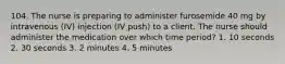 104. The nurse is preparing to administer furosemide 40 mg by intravenous (IV) injection (IV push) to a client. The nurse should administer the medication over which time period? 1. 10 seconds 2. 30 seconds 3. 2 minutes 4. 5 minutes