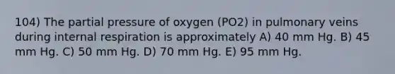 104) The partial pressure of oxygen (PO2) in pulmonary veins during internal respiration is approximately A) 40 mm Hg. B) 45 mm Hg. C) 50 mm Hg. D) 70 mm Hg. E) 95 mm Hg.