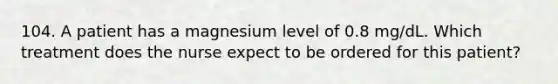 104. A patient has a magnesium level of 0.8 mg/dL. Which treatment does the nurse expect to be ordered for this patient?