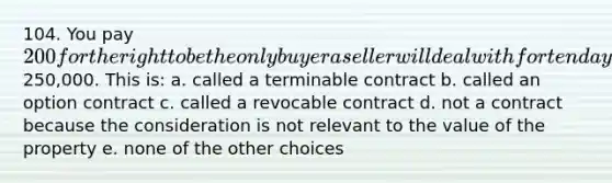 104. You pay 200 for the right to be the only buyer a seller will deal with for ten days for a piece of property that is for sale for250,000. This is: a. called a terminable contract b. called an option contract c. called a revocable contract d. not a contract because the consideration is not relevant to the value of the property e. none of the other choices