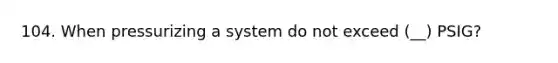 104. When pressurizing a system do not exceed (__) PSIG?