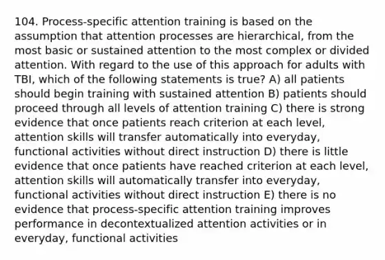 104. Process-specific attention training is based on the assumption that attention processes are hierarchical, from the most basic or sustained attention to the most complex or divided attention. With regard to the use of this approach for adults with TBI, which of the following statements is true? A) all patients should begin training with sustained attention B) patients should proceed through all levels of attention training C) there is strong evidence that once patients reach criterion at each level, attention skills will transfer automatically into everyday, functional activities without direct instruction D) there is little evidence that once patients have reached criterion at each level, attention skills will automatically transfer into everyday, functional activities without direct instruction E) there is no evidence that process-specific attention training improves performance in decontextualized attention activities or in everyday, functional activities