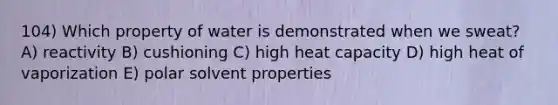 104) Which property of water is demonstrated when we sweat? A) reactivity B) cushioning C) high heat capacity D) high heat of vaporization E) polar solvent properties