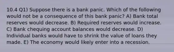 10.4 Q1) Suppose there is a bank panic. Which of the following would not be a consequence of this bank panic? A) Bank total reserves would decrease. B) Required reserves would increase. C) Bank chequing account balances would decrease. D) Individual banks would have to shrink the value of loans they made. E) The economy would likely enter into a recession.