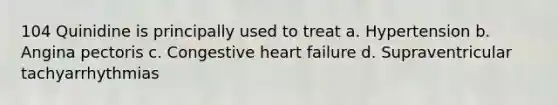 104 Quinidine is principally used to treat a. Hypertension b. Angina pectoris c. Congestive heart failure d. Supraventricular tachyarrhythmias