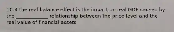 10-4 the real balance effect is the impact on real GDP caused by the _____________ relationship between the price level and the real value of financial assets