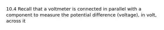 10.4 Recall that a voltmeter is connected in parallel with a component to measure the potential difference (voltage), in volt, across it