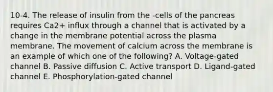 10-4. The release of insulin from the -cells of the pancreas requires Ca2+ influx through a channel that is activated by a change in the membrane potential across the plasma membrane. The movement of calcium across the membrane is an example of which one of the following? A. Voltage-gated channel B. Passive diffusion C. Active transport D. Ligand-gated channel E. Phosphorylation-gated channel