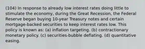 (104) In response to already low interest rates doing little to stimulate the economy, during the Great Recession, the Federal Reserve began buying 10-year Treasury notes and certain mortgage-backed securities to keep interest rates low. This policy is known as: (a) inflation targeting. (b) contractionary monetary policy. (c) securities-bubble deflating. (d) quantitative easing.