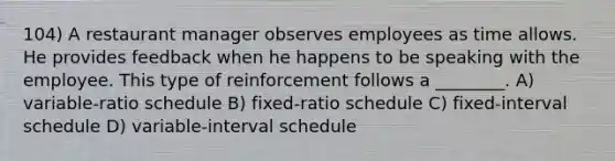 104) A restaurant manager observes employees as time allows. He provides feedback when he happens to be speaking with the employee. This type of reinforcement follows a ________. A) variable-ratio schedule B) fixed-ratio schedule C) fixed-interval schedule D) variable-interval schedule