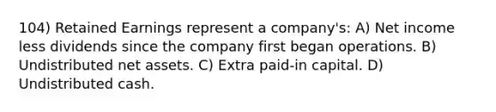 104) Retained Earnings represent a company's: A) Net income less dividends since the company first began operations. B) Undistributed net assets. C) Extra paid-in capital. D) Undistributed cash.