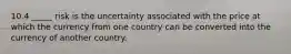 10.4 _____ risk is the uncertainty associated with the price at which the currency from one country can be converted into the currency of another country.