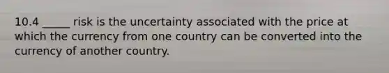 10.4 _____ risk is the uncertainty associated with the price at which the currency from one country can be converted into the currency of another country.