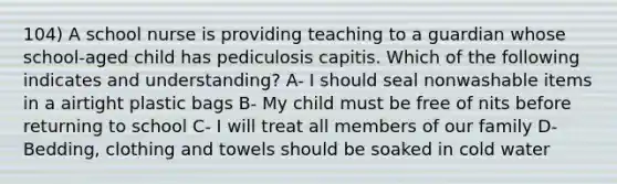 104) A school nurse is providing teaching to a guardian whose school-aged child has pediculosis capitis. Which of the following indicates and understanding? A- I should seal nonwashable items in a airtight plastic bags B- My child must be free of nits before returning to school C- I will treat all members of our family D- Bedding, clothing and towels should be soaked in cold water