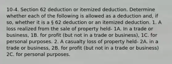 10-4. Section 62 deduction or itemized deduction. Determine whether each of the following is allowed as a deduction and, if so, whether it is a § 62 deduction or an itemized deduction. 1. A loss realized from the sale of property held- 1A. In a trade or business, 1B. for profit (but not in a trade or business), 1C. for personal purposes. 2. A casualty loss of property held- 2A. in a trade or business, 2B. for profit (but not in a trade or business) 2C. for personal purposes.