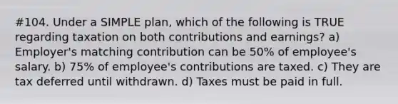 #104. Under a SIMPLE plan, which of the following is TRUE regarding taxation on both contributions and earnings? a) Employer's matching contribution can be 50% of employee's salary. b) 75% of employee's contributions are taxed. c) They are tax deferred until withdrawn. d) Taxes must be paid in full.