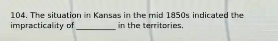 104. The situation in Kansas in the mid 1850s indicated the impracticality of __________ in the territories.