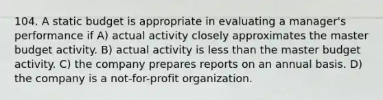 104. A static budget is appropriate in evaluating a manager's performance if A) actual activity closely approximates the master budget activity. B) actual activity is less than the master budget activity. C) the company prepares reports on an annual basis. D) the company is a not-for-profit organization.