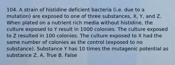 104. A strain of histidine deficient bacteria (i.e. due to a mutation) are exposed to one of three substances, X, Y, and Z. When plated on a nutrient rich media without histidine, the culture exposed to Y result in 1000 colonies. The culture exposed to Z resulted in 100 colonies. The culture exposed to X had the same number of colonies as the control (exposed to no substance). Substance Y has 10 times the mutagenic potential as substance Z. A. True B. False