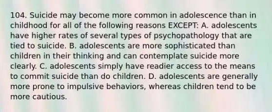 104. Suicide may become more common in adolescence than in childhood for all of the following reasons EXCEPT: A. adolescents have higher rates of several types of psychopathology that are tied to suicide. B. adolescents are more sophisticated than children in their thinking and can contemplate suicide more clearly. C. adolescents simply have readier access to the means to commit suicide than do children. D. adolescents are generally more prone to impulsive behaviors, whereas children tend to be more cautious.