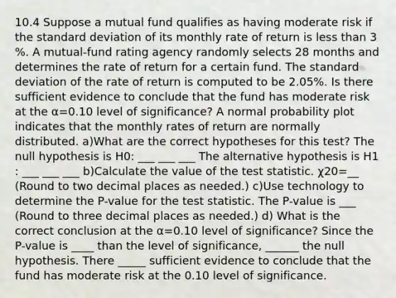 10.4 Suppose a mutual fund qualifies as having moderate risk if the <a href='https://www.questionai.com/knowledge/kqGUr1Cldy-standard-deviation' class='anchor-knowledge'>standard deviation</a> of its monthly rate of return is <a href='https://www.questionai.com/knowledge/k7BtlYpAMX-less-than' class='anchor-knowledge'>less than</a> 3​%. A​ mutual-fund rating agency randomly selects 28 months and determines the rate of return for a certain fund. The standard deviation of the rate of return is computed to be 2.05​%. Is there sufficient evidence to conclude that the fund has moderate risk at the α=0.10 level of​ significance? A normal probability plot indicates that the monthly rates of return are normally distributed. a)What are the correct hypotheses for this​ test? The null hypothesis is H0​: ___ ___ ___ The alternative hypothesis is H1​: ___ ___ ___ b)Calculate the value of <a href='https://www.questionai.com/knowledge/kzeQt8hpQB-the-test-statistic' class='anchor-knowledge'>the test statistic</a>. χ20=__ ​(Round to two decimal places as​ needed.) c)Use technology to determine the​ P-value for the test statistic. The​ P-value is ___ ​(Round to three decimal places as​ needed.) d) What is the correct conclusion at the α=0.10 level of​ significance? Since the​ P-value is ____ than the level of​ significance, ______ the null hypothesis. There _____ sufficient evidence to conclude that the fund has moderate risk at the 0.10 level of significance.