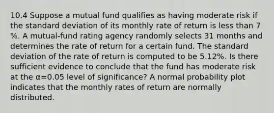 10.4 Suppose a mutual fund qualifies as having moderate risk if the standard deviation of its monthly rate of return is less than 7​%. A​ mutual-fund rating agency randomly selects 31 months and determines the rate of return for a certain fund. The standard deviation of the rate of return is computed to be 5.12​%. Is there sufficient evidence to conclude that the fund has moderate risk at the α=0.05 level of​ significance? A normal probability plot indicates that the monthly rates of return are normally distributed.