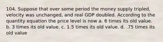 104. Suppose that over some period the money supply tripled, velocity was unchanged, and real GDP doubled. According to the quantity equation the price level is now a. 6 times its old value. b. 3 times its old value. c. 1.5 times its old value. d. .75 times its old value