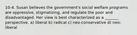 10-4. Susan believes the government's social welfare programs are oppressive, stigmatizing, and regulate the poor and disadvantaged. Her view is best characterized as a _______ perspective. a) liberal b) radical c) neo-conservative d) neo-liberal