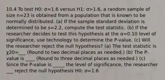 10.4 To test H0: σ=1.6 versus H1: σ>1.6​, a random sample of size n=23 is obtained from a population that is known to be normally distributed. ​(a) If the sample standard deviation is determined to be s=2.2​, compute the test statistic. ​(b) If the researcher decides to test this hypothesis at the α=0.10 level of​ significance, use technology to determine the​ P-value. ​(c) Will the researcher reject the null​ hypothesis? ​(a) The test statistic is χ20=___ ​(Round to two decimal places as​ needed.) ​(b) The​ P-value is ____ ​(Round to three decimal places as​ needed.) ​(c) Since the​ P-value is _____ the level of​ significance, the researcher ___ reject the null hypothesis H0: σ=1.6