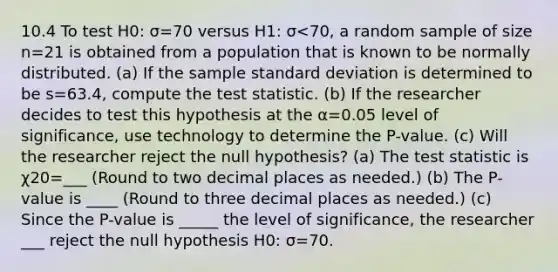 10.4 To test H0: σ=70 versus H1: σ<70​, a random sample of size n=21 is obtained from a population that is known to be normally distributed. ​(a) If the sample <a href='https://www.questionai.com/knowledge/kqGUr1Cldy-standard-deviation' class='anchor-knowledge'>standard deviation</a> is determined to be s=63.4​, compute <a href='https://www.questionai.com/knowledge/kzeQt8hpQB-the-test-statistic' class='anchor-knowledge'>the test statistic</a>. ​(b) If the researcher decides to test this hypothesis at the α=0.05 level of​ significance, use technology to determine the​ P-value. ​(c) Will the researcher reject the null​ hypothesis? ​(a) The test statistic is χ20=___ ​(Round to two decimal places as​ needed.) ​(b) The​ P-value is ____ ​(Round to three decimal places as​ needed.) ​(c) Since the​ P-value is _____ the level of​ significance, the researcher ___ reject the null hypothesis H0: σ=70.