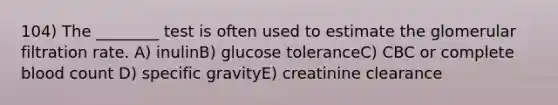 104) The ________ test is often used to estimate the glomerular filtration rate. A) inulinB) glucose toleranceC) CBC or complete blood count D) specific gravityE) creatinine clearance