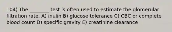 104) The ________ test is often used to estimate the glomerular filtration rate. A) inulin B) glucose tolerance C) CBC or complete blood count D) specific gravity E) creatinine clearance