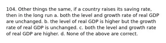 104. Other things the same, if a country raises its saving rate, then in the long run a. both the level and growth rate of real GDP are unchanged. b. the level of real GDP is higher but the growth rate of real GDP is unchanged. c. both the level and growth rate of real GDP are higher. d. None of the above are correct.