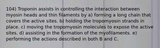 104) Troponin assists in controlling the interaction between myosin heads and thin filaments by a) forming a long chain that covers the active sites. b) holding the tropomyosin strands in place. c) moving the tropomyosin molecules to expose the active sites. d) assisting in the formation of the myofilaments. e) performing the actions described in both B and C.