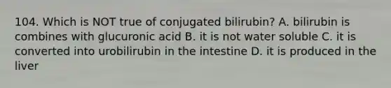 104. Which is NOT true of conjugated bilirubin? A. bilirubin is combines with glucuronic acid B. it is not water soluble C. it is converted into urobilirubin in the intestine D. it is produced in the liver