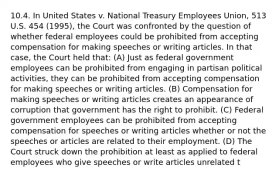 10.4. In United States v. National Treasury Employees Union, 513 U.S. 454 (1995), the Court was confronted by the question of whether federal employees could be prohibited from accepting compensation for making speeches or writing articles. In that case, the Court held that: (A) Just as federal government employees can be prohibited from engaging in partisan political activities, they can be prohibited from accepting compensation for making speeches or writing articles. (B) Compensation for making speeches or writing articles creates an appearance of corruption that government has the right to prohibit. (C) Federal government employees can be prohibited from accepting compensation for speeches or writing articles whether or not the speeches or articles are related to their employment. (D) The Court struck down the prohibition at least as applied to federal employees who give speeches or write articles unrelated t