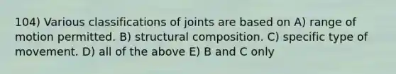 104) Various classifications of joints are based on A) range of motion permitted. B) structural composition. C) specific type of movement. D) all of the above E) B and C only