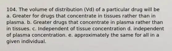 104. The volume of distribution (Vd) of a particular drug will be a. Greater for drugs that concentrate in tissues rather than in plasma. b. Greater drugs that concentrate in plasma rather than in tissues. c. Independent of tissue concentration d. independent of plasma concentration. e. approximately the same for all in a given individual.