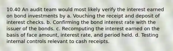 10.40 An audit team would most likely verify the interest earned on bond investments by a. Vouching the receipt and deposit of interest checks. b. Confirming the bond interest rate with the issuer of the bonds. c. Recomputing the interest earned on the basis of face amount, interest rate, and period held. d. Testing internal controls relevant to cash receipts.