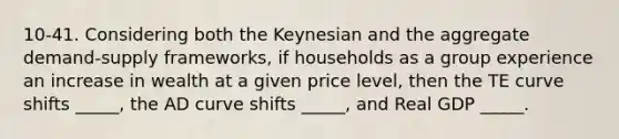 10-41. Considering both the Keynesian and the aggregate demand-supply frameworks, if households as a group experience an increase in wealth at a given price level, then the TE curve shifts _____, the AD curve shifts _____, and Real GDP _____.