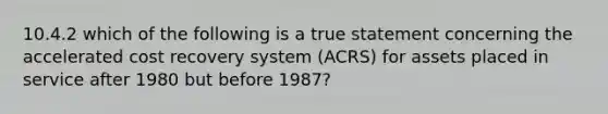 10.4.2 which of the following is a true statement concerning the accelerated cost recovery system (ACRS) for assets placed in service after 1980 but before 1987?