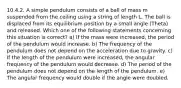 10.4.2. A simple pendulum consists of a ball of mass m suspended from the ceiling using a string of length L. The ball is displaced from its equilibrium position by a small angle (Theta) and released. Which one of the following statements concerning this situation is correct? a) If the mass were increased, the period of the pendulum would increase. b) The frequency of the pendulum does not depend on the acceleration due to gravity. c) If the length of the pendulum were increased, the angular frequency of the pendulum would decrease. d) The period of the pendulum does not depend on the length of the pendulum. e) The angular frequency would double if the angle were doubled.