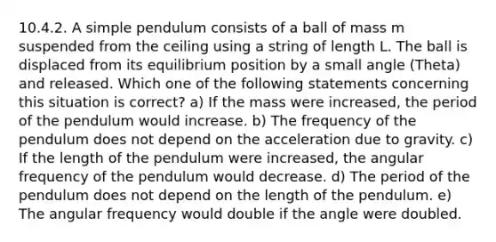 10.4.2. A simple pendulum consists of a ball of mass m suspended from the ceiling using a string of length L. The ball is displaced from its equilibrium position by a small angle (Theta) and released. Which one of the following statements concerning this situation is correct? a) If the mass were increased, the period of the pendulum would increase. b) The frequency of the pendulum does not depend on the acceleration due to gravity. c) If the length of the pendulum were increased, the angular frequency of the pendulum would decrease. d) The period of the pendulum does not depend on the length of the pendulum. e) The angular frequency would double if the angle were doubled.